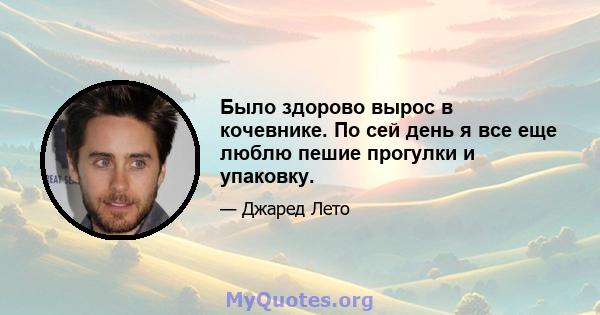 Было здорово вырос в кочевнике. По сей день я все еще люблю пешие прогулки и упаковку.