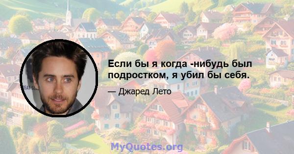 Если бы я когда -нибудь был подростком, я убил бы себя.