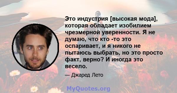 Это индустрия [высокая мода], которая обладает изобилием чрезмерной уверенности. Я не думаю, что кто -то это оспаривает, и я никого не пытаюсь выбрать, но это просто факт, верно? И иногда это весело.