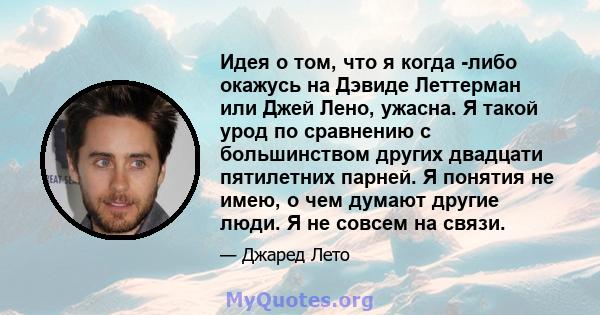 Идея о том, что я когда -либо окажусь на Дэвиде Леттерман или Джей Лено, ужасна. Я такой урод по сравнению с большинством других двадцати пятилетних парней. Я понятия не имею, о чем думают другие люди. Я не совсем на