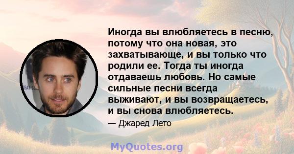 Иногда вы влюбляетесь в песню, потому что она новая, это захватывающе, и вы только что родили ее. Тогда ты иногда отдаваешь любовь. Но самые сильные песни всегда выживают, и вы возвращаетесь, и вы снова влюбляетесь.