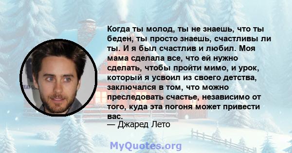 Когда ты молод, ты не знаешь, что ты беден, ты просто знаешь, счастливы ли ты. И я был счастлив и любил. Моя мама сделала все, что ей нужно сделать, чтобы пройти мимо, и урок, который я усвоил из своего детства,