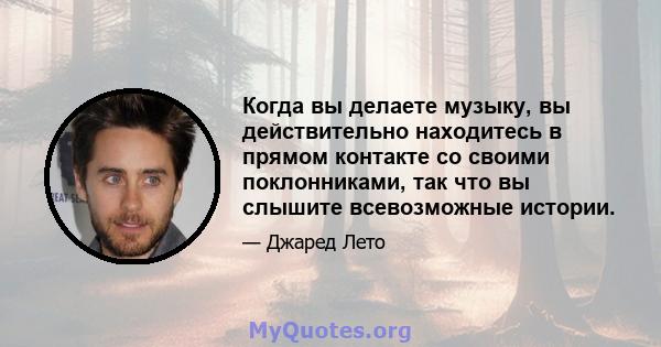 Когда вы делаете музыку, вы действительно находитесь в прямом контакте со своими поклонниками, так что вы слышите всевозможные истории.