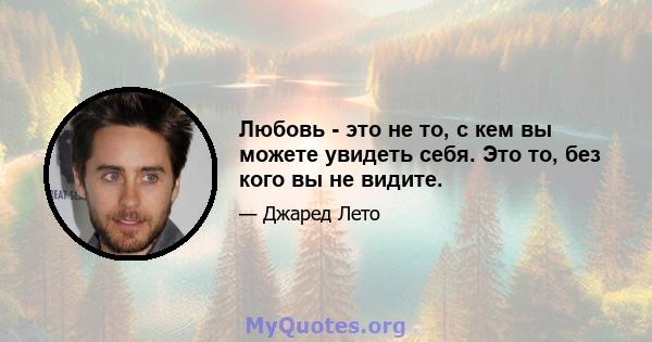 Любовь - это не то, с кем вы можете увидеть себя. Это то, без кого вы не видите.