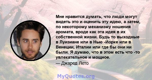 Мне нравится думать, что люди могут видеть это и оценить эту идею, а затем, по некоторому механизму ношения аромата, вроде как эта идея в их собственной жизни. Будь то выходные в Луизиане или в Нью -Йорке или в Венеции, 