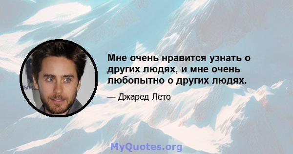 Мне очень нравится узнать о других людях, и мне очень любопытно о других людях.