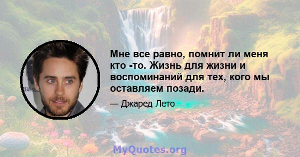 Мне все равно, помнит ли меня кто -то. Жизнь для жизни и воспоминаний для тех, кого мы оставляем позади.