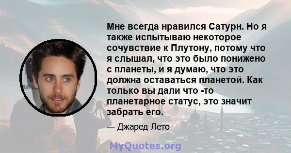 Мне всегда нравился Сатурн. Но я также испытываю некоторое сочувствие к Плутону, потому что я слышал, что это было понижено с планеты, и я думаю, что это должна оставаться планетой. Как только вы дали что -то