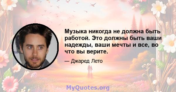 Музыка никогда не должна быть работой. Это должны быть ваши надежды, ваши мечты и все, во что вы верите.