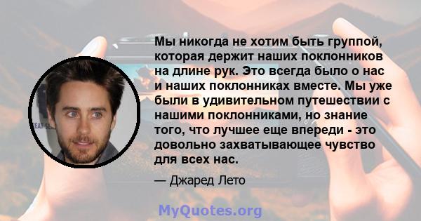 Мы никогда не хотим быть группой, которая держит наших поклонников на длине рук. Это всегда было о нас и наших поклонниках вместе. Мы уже были в удивительном путешествии с нашими поклонниками, но знание того, что лучшее 