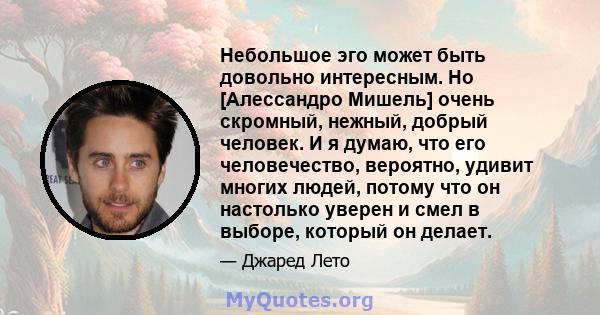 Небольшое эго может быть довольно интересным. Но [Алессандро Мишель] очень скромный, нежный, добрый человек. И я думаю, что его человечество, вероятно, удивит многих людей, потому что он настолько уверен и смел в