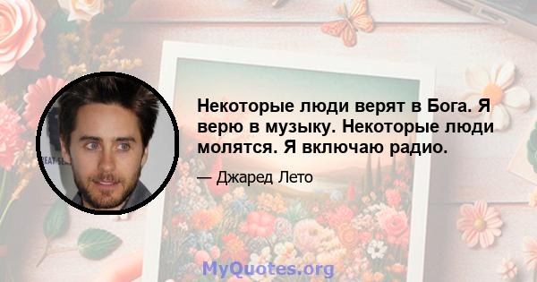 Некоторые люди верят в Бога. Я верю в музыку. Некоторые люди молятся. Я включаю радио.