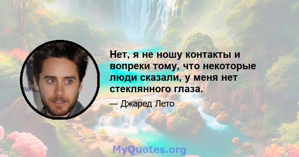 Нет, я не ношу контакты и вопреки тому, что некоторые люди сказали, у меня нет стеклянного глаза.