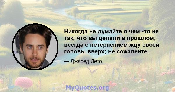 Никогда не думайте о чем -то не так, что вы делали в прошлом, всегда с нетерпением жду своей головы вверх; не сожалейте.