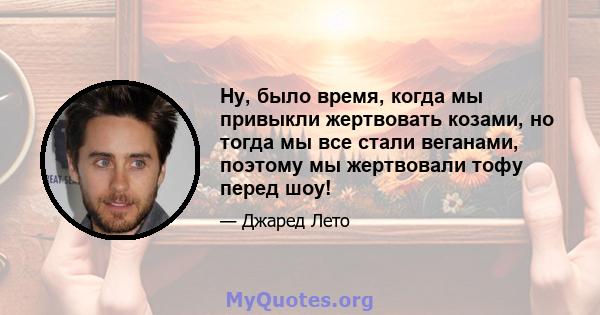 Ну, было время, когда мы привыкли жертвовать козами, но тогда мы все стали веганами, поэтому мы жертвовали тофу перед шоу!