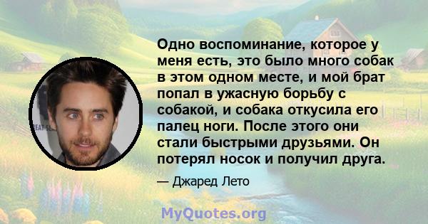 Одно воспоминание, которое у меня есть, это было много собак в этом одном месте, и мой брат попал в ужасную борьбу с собакой, и собака откусила его палец ноги. После этого они стали быстрыми друзьями. Он потерял носок и 