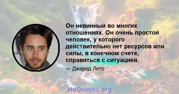 Он невинный во многих отношениях. Он очень простой человек, у которого действительно нет ресурсов или силы, в конечном счете, справиться с ситуацией.