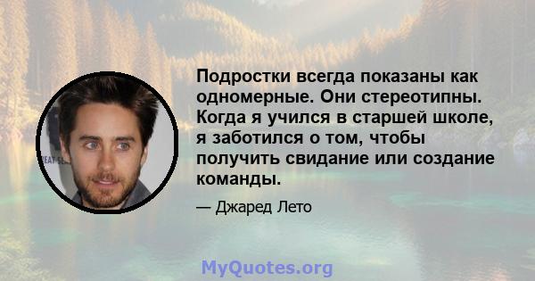 Подростки всегда показаны как одномерные. Они стереотипны. Когда я учился в старшей школе, я заботился о том, чтобы получить свидание или создание команды.