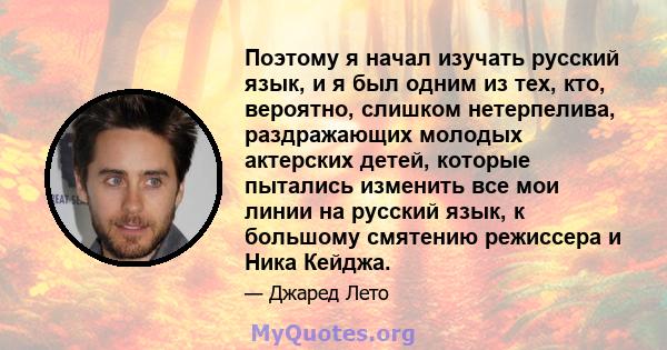 Поэтому я начал изучать русский язык, и я был одним из тех, кто, вероятно, слишком нетерпелива, раздражающих молодых актерских детей, которые пытались изменить все мои линии на русский язык, к большому смятению