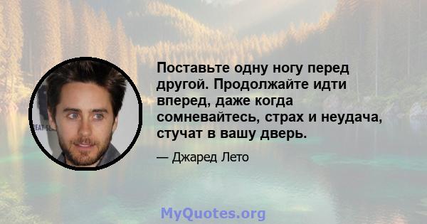 Поставьте одну ногу перед другой. Продолжайте идти вперед, даже когда сомневайтесь, страх и неудача, стучат в вашу дверь.