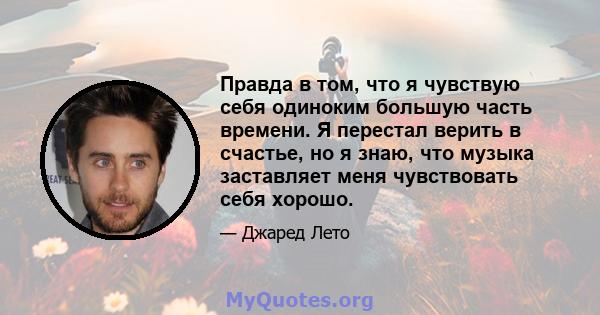 Правда в том, что я чувствую себя одиноким большую часть времени. Я перестал верить в счастье, но я знаю, что музыка заставляет меня чувствовать себя хорошо.