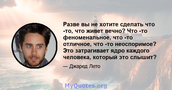 Разве вы не хотите сделать что -то, что живет вечно? Что -то феноменальное, что -то отличное, что -то неоспоримое? Это затрагивает ядро ​​каждого человека, который это слышит?