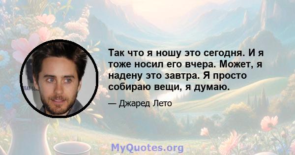 Так что я ношу это сегодня. И я тоже носил его вчера. Может, я надену это завтра. Я просто собираю вещи, я думаю.