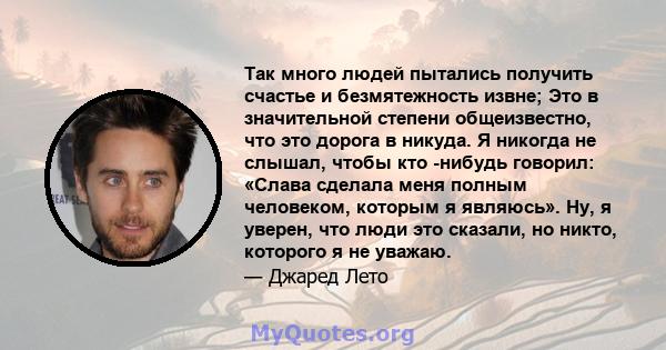 Так много людей пытались получить счастье и безмятежность извне; Это в значительной степени общеизвестно, что это дорога в никуда. Я никогда не слышал, чтобы кто -нибудь говорил: «Слава сделала меня полным человеком,