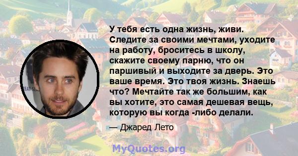 У тебя есть одна жизнь, живи. Следите за своими мечтами, уходите на работу, броситесь в школу, скажите своему парню, что он паршивый и выходите за дверь. Это ваше время. Это твоя жизнь. Знаешь что? Мечтайте так же