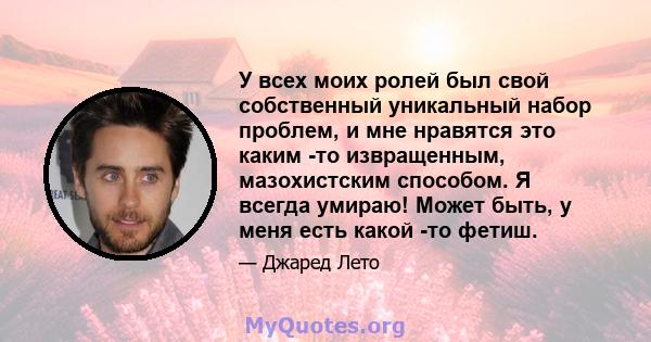 У всех моих ролей был свой собственный уникальный набор проблем, и мне нравятся это каким -то извращенным, мазохистским способом. Я всегда умираю! Может быть, у меня есть какой -то фетиш.