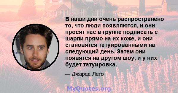 В наши дни очень распространено то, что люди появляются, и они просят нас в группе подписать с шарпи прямо на их коже, и они становятся татуированными на следующий день. Затем они появятся на другом шоу, и у них будет