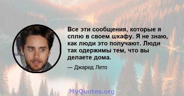 Все эти сообщения, которые я сплю в своем шкафу. Я не знаю, как люди это получают. Люди так одержимы тем, что вы делаете дома.