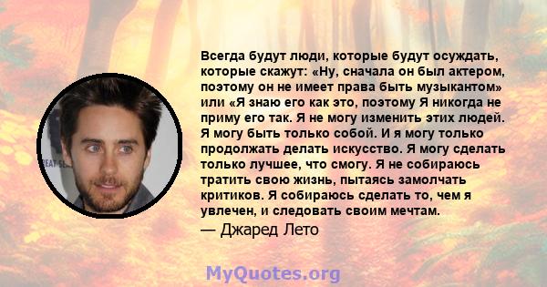 Всегда будут люди, которые будут осуждать, которые скажут: «Ну, сначала он был актером, поэтому он не имеет права быть музыкантом» или «Я знаю его как это, поэтому Я никогда не приму его так. Я не могу изменить этих