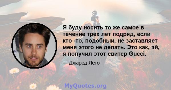 Я буду носить то же самое в течение трех лет подряд, если кто -то, подобный, не заставляет меня этого не делать. Это как, эй, я получил этот свитер Gucci.