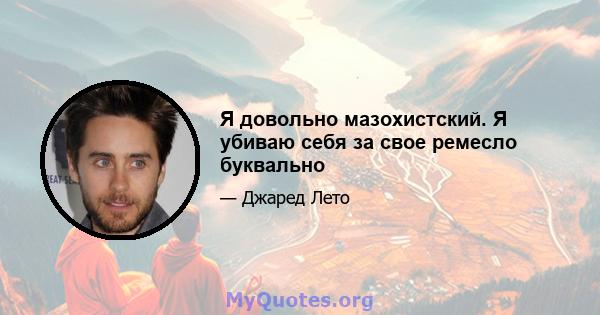 Я довольно мазохистский. Я убиваю себя за свое ремесло буквально