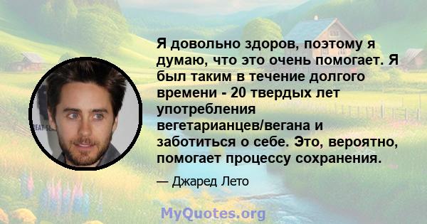 Я довольно здоров, поэтому я думаю, что это очень помогает. Я был таким в течение долгого времени - 20 твердых лет употребления вегетарианцев/вегана и заботиться о себе. Это, вероятно, помогает процессу сохранения.