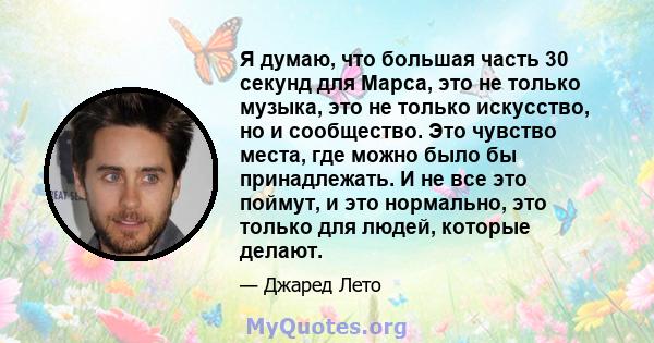 Я думаю, что большая часть 30 секунд для Марса, это не только музыка, это не только искусство, но и сообщество. Это чувство места, где можно было бы принадлежать. И не все это поймут, и это нормально, это только для