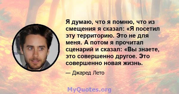 Я думаю, что я помню, что из смещения я сказал: «Я посетил эту территорию. Это не для меня. А потом я прочитал сценарий и сказал: «Вы знаете, это совершенно другое. Это совершенно новая жизнь.