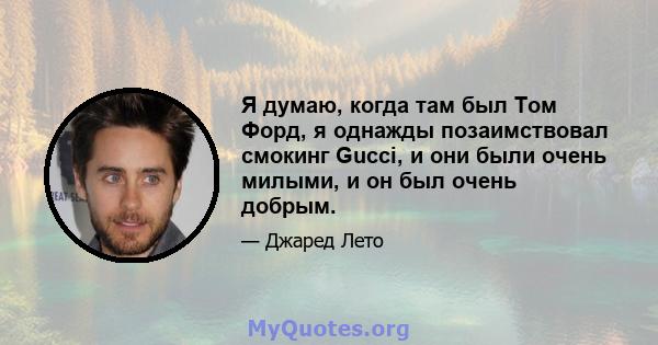 Я думаю, когда там был Том Форд, я однажды позаимствовал смокинг Gucci, и они были очень милыми, и он был очень добрым.