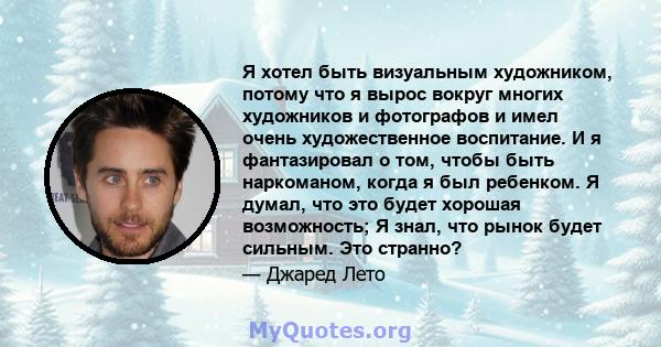 Я хотел быть визуальным художником, потому что я вырос вокруг многих художников и фотографов и имел очень художественное воспитание. И я фантазировал о том, чтобы быть наркоманом, когда я был ребенком. Я думал, что это