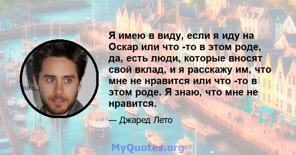 Я имею в виду, если я иду на Оскар или что -то в этом роде, да, есть люди, которые вносят свой вклад, и я расскажу им, что мне не нравится или что -то в этом роде. Я знаю, что мне не нравится.