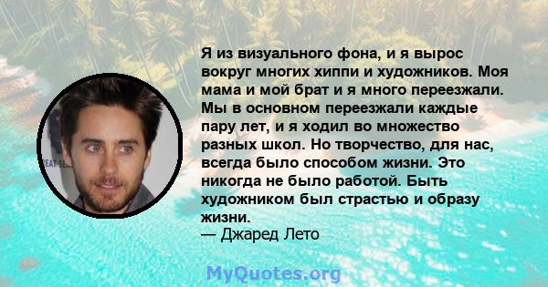 Я из визуального фона, и я вырос вокруг многих хиппи и художников. Моя мама и мой брат и я много переезжали. Мы в основном переезжали каждые пару лет, и я ходил во множество разных школ. Но творчество, для нас, всегда