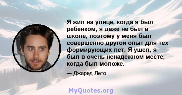 Я жил на улице, когда я был ребенком, я даже не был в школе, поэтому у меня был совершенно другой опыт для тех формирующих лет. Я ушел, я был в очень ненадежном месте, когда был моложе.