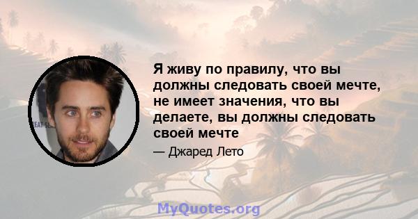 Я живу по правилу, что вы должны следовать своей мечте, не имеет значения, что вы делаете, вы должны следовать своей мечте