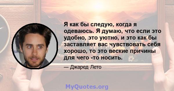 Я как бы следую, когда я одеваюсь. Я думаю, что если это удобно, это уютно, и это как бы заставляет вас чувствовать себя хорошо, то это веские причины для чего -то носить.