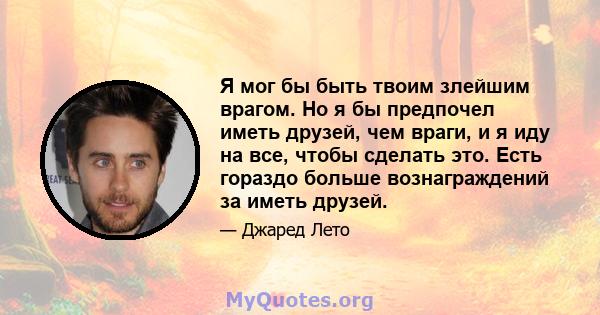 Я мог бы быть твоим злейшим врагом. Но я бы предпочел иметь друзей, чем враги, и я иду на все, чтобы сделать это. Есть гораздо больше вознаграждений за иметь друзей.