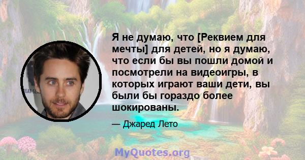 Я не думаю, что [Реквием для мечты] для детей, но я думаю, что если бы вы пошли домой и посмотрели на видеоигры, в которых играют ваши дети, вы были бы гораздо более шокированы.