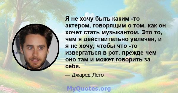 Я не хочу быть каким -то актером, говорящим о том, как он хочет стать музыкантом. Это то, чем я действительно увлечен, и я не хочу, чтобы что -то извергаться в рот, прежде чем оно там и может говорить за себя.