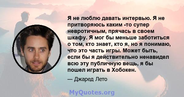 Я не люблю давать интервью. Я не притворяюсь каким -то супер невротичным, прячась в своем шкафу. Я мог бы меньше заботиться о том, кто знает, кто я, но я понимаю, что это часть игры. Может быть, если бы я действительно