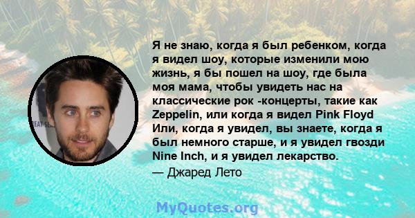 Я не знаю, когда я был ребенком, когда я видел шоу, которые изменили мою жизнь, я бы пошел на шоу, где была моя мама, чтобы увидеть нас на классические рок -концерты, такие как Zeppelin, или когда я видел Pink Floyd